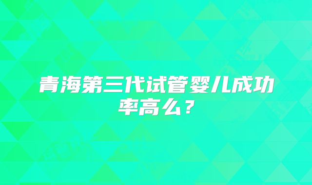 青海第三代试管婴儿成功率高么？