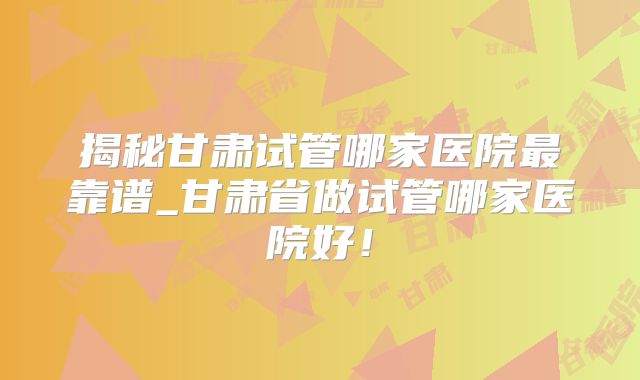 揭秘甘肃试管哪家医院最靠谱_甘肃省做试管哪家医院好!