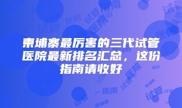 柬埔寨最厉害的三代试管医院最新排名汇总，这份指南请收好