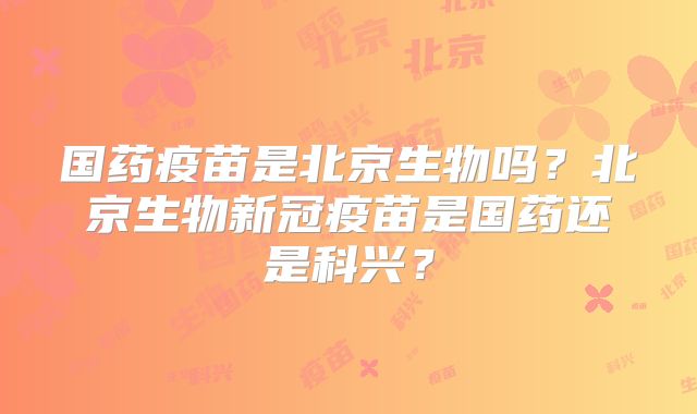 国药疫苗是北京生物吗？北京生物新冠疫苗是国药还是科兴？