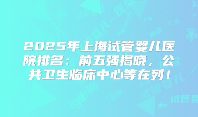 2025年上海试管婴儿医院排名:前五强揭晓,公共卫生临床中心等在列!