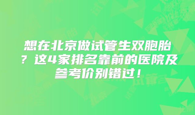 想在北京做试管生双胞胎？这4家排名靠前的医院及参考价别错过！