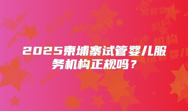2025柬埔寨试管婴儿服务机构正规吗？