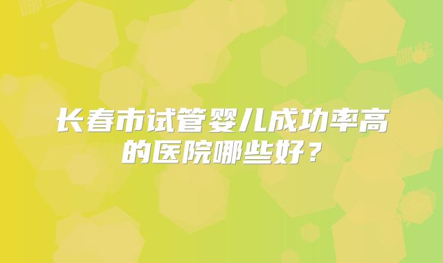 长春市试管婴儿成功率高的医院哪些好？