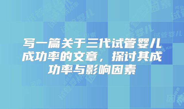 写一篇关于三代试管婴儿成功率的文章，探讨其成功率与影响因素