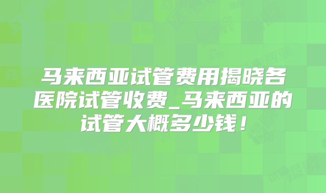 马来西亚试管费用揭晓各医院试管收费_马来西亚的试管大概多少钱！