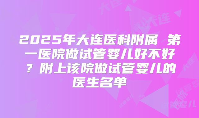 2025年大连医科附属 第一医院做试管婴儿好不好？附上该院做试管婴儿的医生名单
