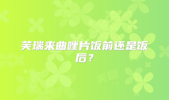 芙瑞来曲唑片饭前还是饭后？