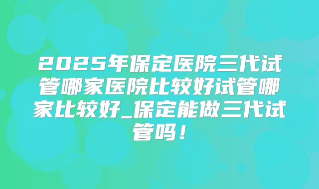 2025年保定医院三代试管哪家医院比较好试管哪家比较好_保定能做三代试管吗！