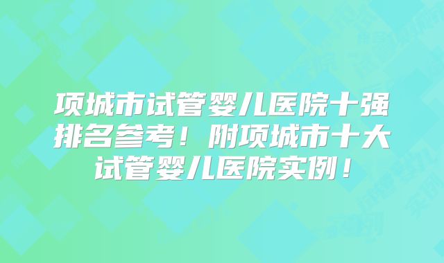 项城市试管婴儿医院十强排名参考!附项城市十大试管婴儿医院实例!