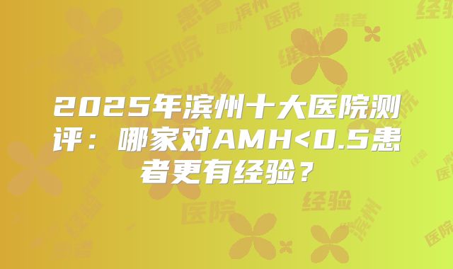 2025年滨州十大医院测评：哪家对AMH<0.5患者更有经验？