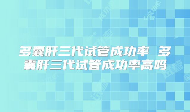 多囊肝三代试管成功率 多囊肝三代试管成功率高吗