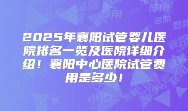 2025年襄阳试管婴儿医院排名一览及医院详细介绍!襄阳中心医院试管费用是多少!