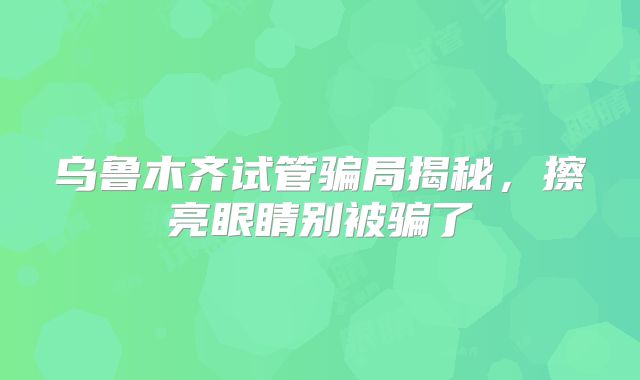 乌鲁木齐试管骗局揭秘，擦亮眼睛别被骗了