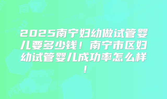 2025南宁妇幼做试管婴儿要多少钱!南宁市区妇幼试管婴儿成功率怎么样!
