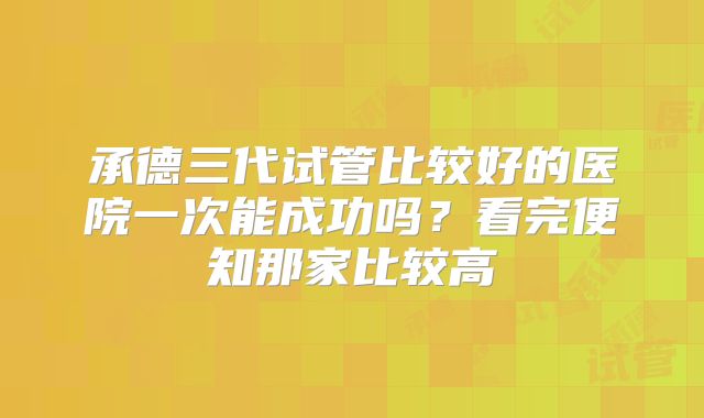 承德三代试管比较好的医院一次能成功吗?看完便知那家比较高