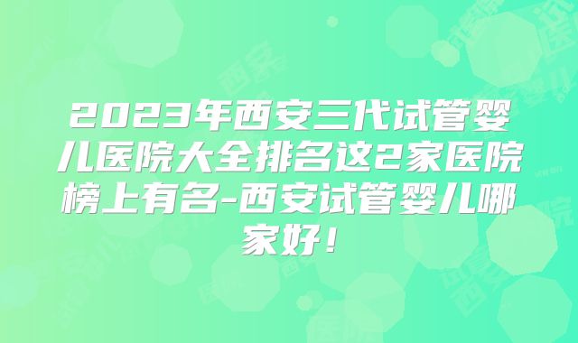 2023年西安三代试管婴儿医院大全排名这2家医院榜上有名-西安试管婴儿哪家好！