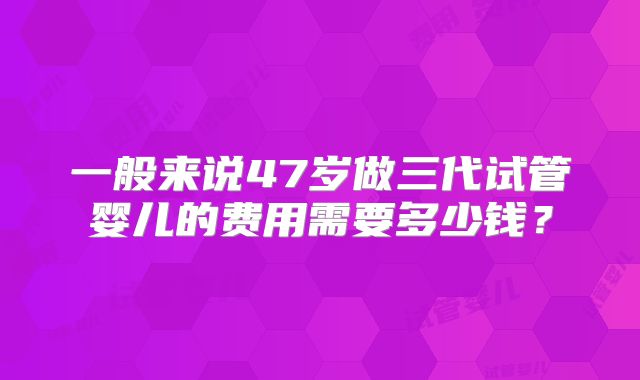 一般来说47岁做三代试管婴儿的费用需要多少钱?