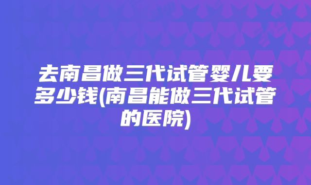 去南昌做三代试管婴儿要多少钱(南昌能做三代试管的医院)