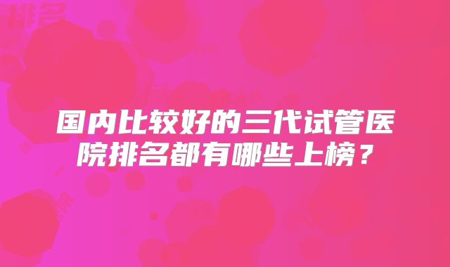 国内比较好的三代试管医院排名都有哪些上榜?