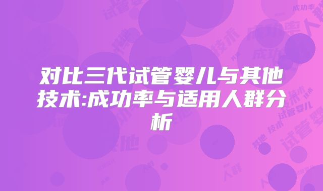 对比三代试管婴儿与其他技术:成功率与适用人群分析