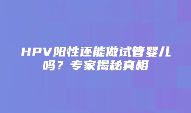 HPV阳性还能做试管婴儿吗？专家揭秘真相