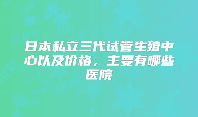 日本私立三代试管生殖中心以及价格，主要有哪些医院
