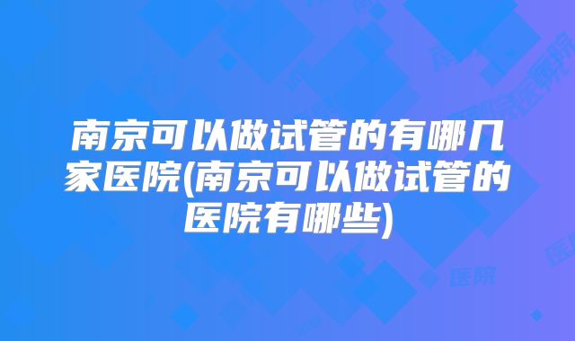 南京可以做试管的有哪几家医院(南京可以做试管的医院有哪些)