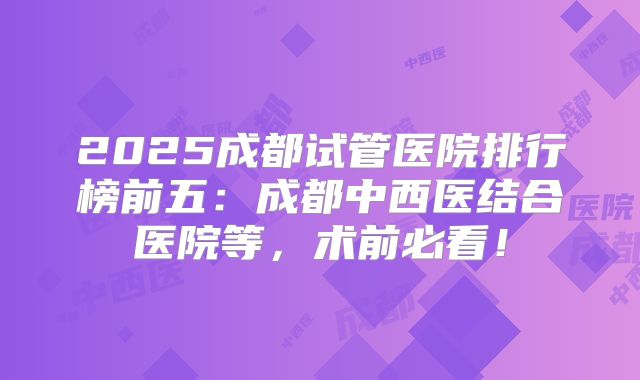 2025成都试管医院排行榜前五:成都中西医结合医院等,术前必看!