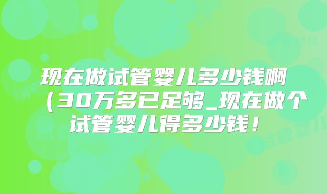 现在做试管婴儿多少钱啊(30万多已足够_现在做个试管婴儿得多少钱!