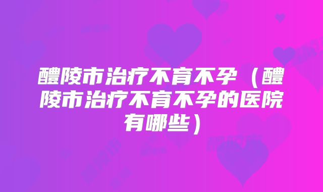 醴陵市治疗不育不孕（醴陵市治疗不育不孕的医院有哪些）