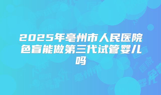 2025年亳州市人民医院色盲能做第三代试管婴儿吗