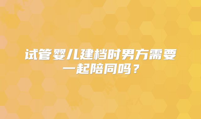 试管婴儿建档时男方需要一起陪同吗？