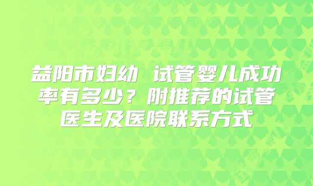 益阳市妇幼 试管婴儿成功率有多少?附推荐的试管医生及医院联系方式