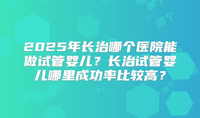 2025年长治哪个医院能做试管婴儿?长治试管婴儿哪里成功率比较高?