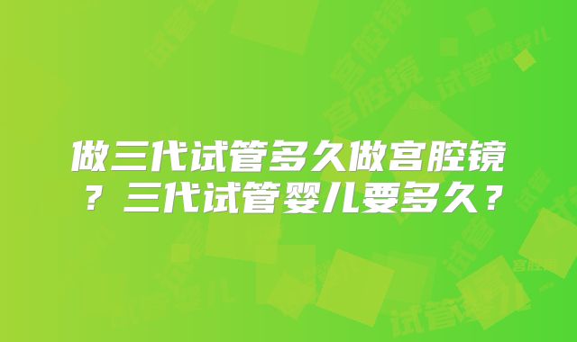 做三代试管多久做宫腔镜？三代试管婴儿要多久？