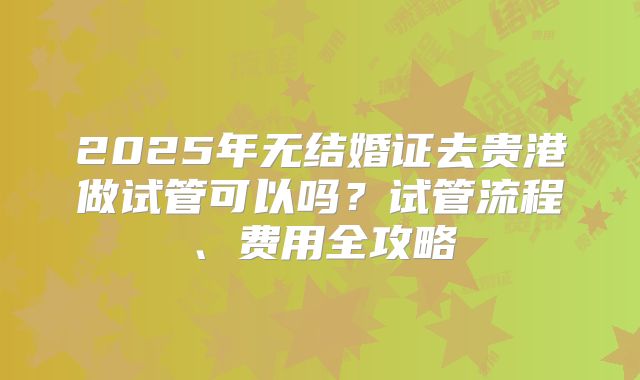 2025年无结婚证去贵港做试管可以吗?试管流程、费用全攻略