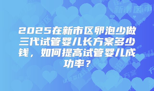 2025在新市区卵泡少做三代试管婴儿长方案多少钱,如何提高试管婴儿成功率?