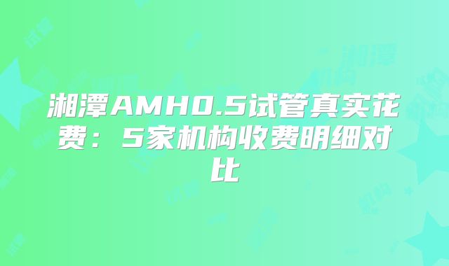 湘潭AMH0.5试管真实花费:5家机构收费明细对比