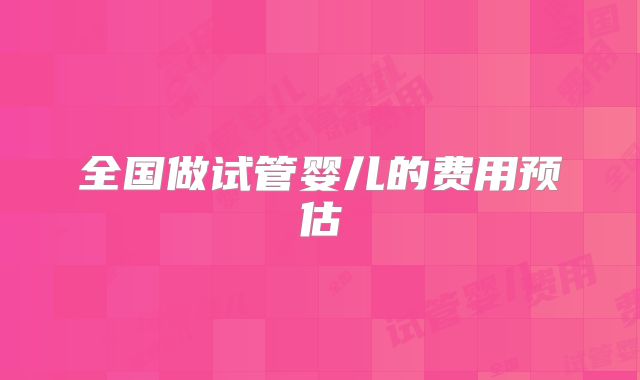 全国做试管婴儿的费用预估
