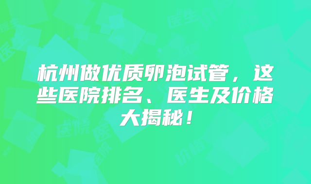 杭州做优质卵泡试管,这些医院排名、医生及价格大揭秘!