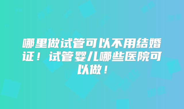 哪里做试管可以不用结婚证!试管婴儿哪些医院可以做!