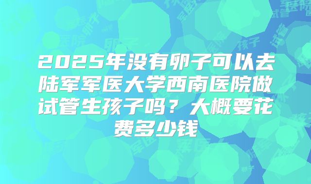 2025年没有卵子可以去陆军军医大学西南医院做试管生孩子吗？大概要花费多少钱