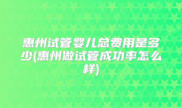 惠州试管婴儿总费用是多少(惠州做试管成功率怎么样)