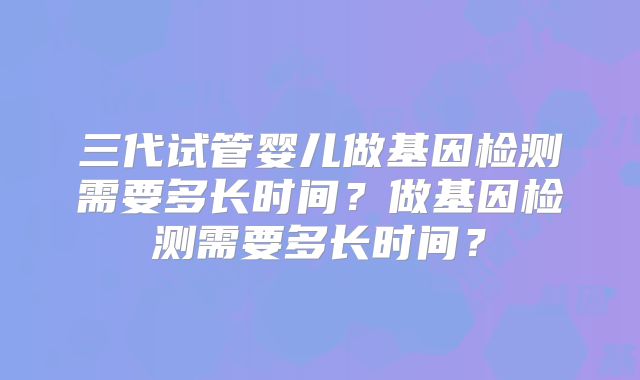 三代试管婴儿做基因检测需要多长时间？做基因检测需要多长时间？