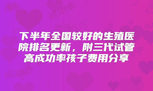 下半年全国较好的生殖医院排名更新，附三代试管高成功率孩子费用分享