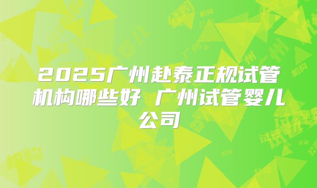 2025广州赴泰正规试管机构哪些好 广州试管婴儿公司