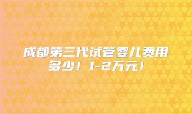 成都第三代试管婴儿费用多少!1-2万元!