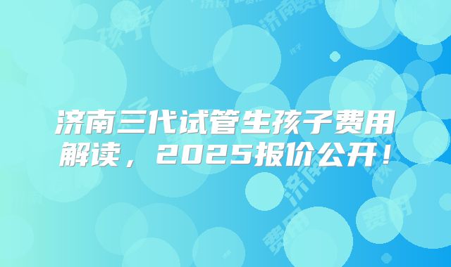济南三代试管生孩子费用解读,2025报价公开!