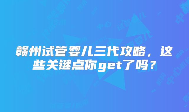 赣州试管婴儿三代攻略,这些关键点你get了吗?